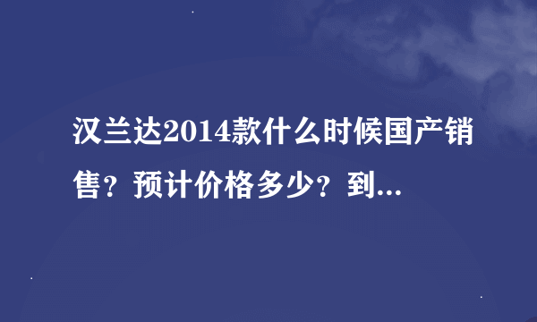 汉兰达2014款什么时候国产销售？预计价格多少？到时候是不是2013款就会大幅度优惠？求专业回答