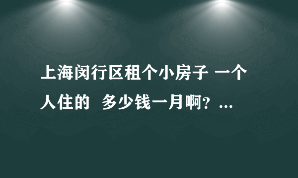 上海闵行区租个小房子 一个人住的  多少钱一月啊？ 生活在那大概一个月吃喝住要多少钱呢？