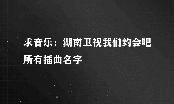 求音乐：湖南卫视我们约会吧所有插曲名字