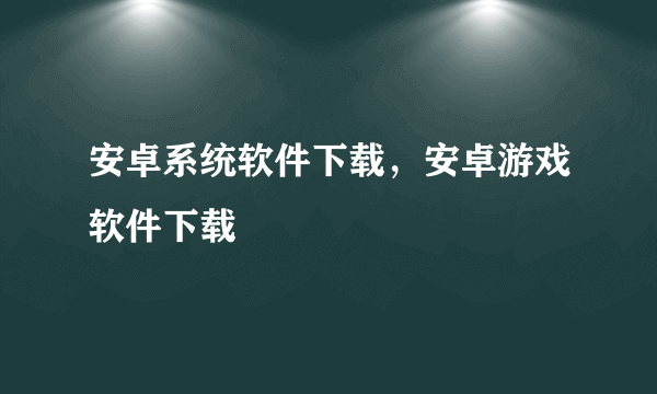 安卓系统软件下载，安卓游戏软件下载