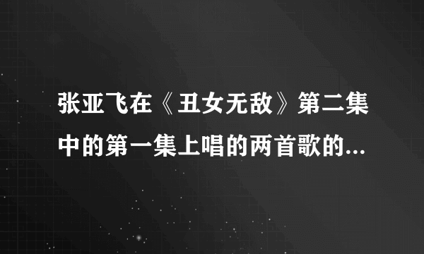 张亚飞在《丑女无敌》第二集中的第一集上唱的两首歌的歌名是什么啊？？？