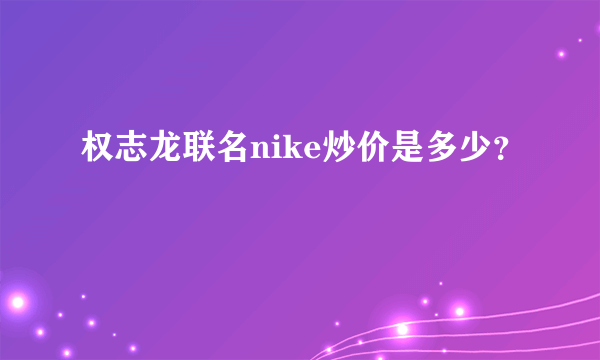 权志龙联名nike炒价是多少？