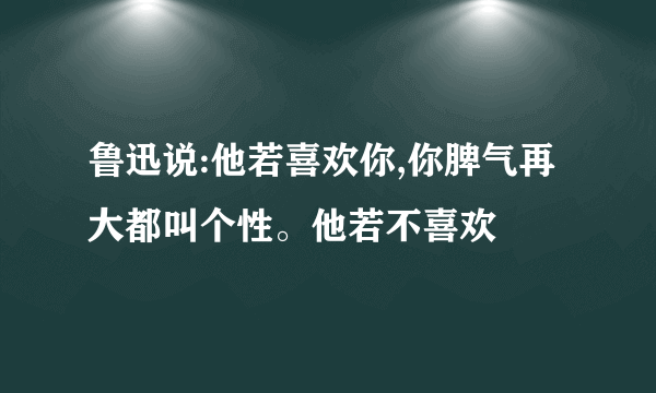 鲁迅说:他若喜欢你,你脾气再大都叫个性。他若不喜欢