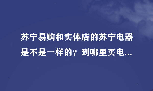 苏宁易购和实体店的苏宁电器是不是一样的？到哪里买电...