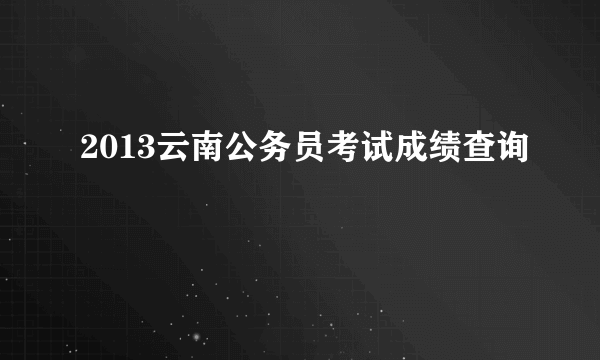 2013云南公务员考试成绩查询