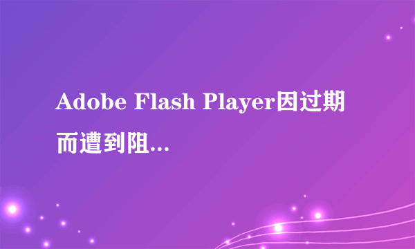 Adobe Flash Player因过期而遭到阻止 是什么意思