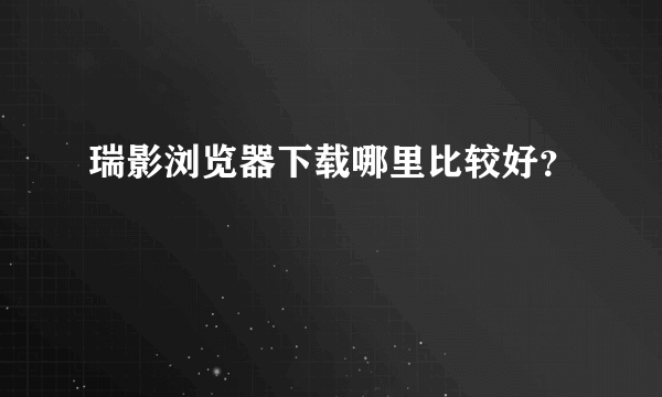 瑞影浏览器下载哪里比较好？