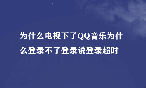 为什么电视下了QQ音乐为什么登录不了登录说登录超时