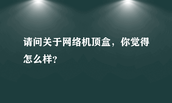 请问关于网络机顶盒，你觉得怎么样？