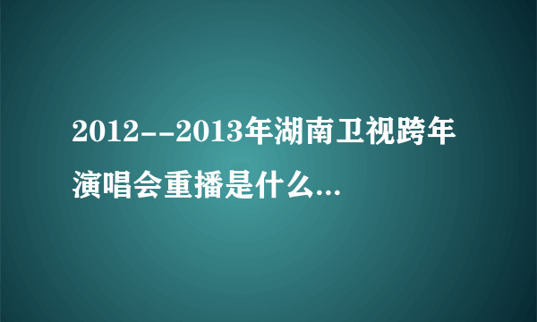 2012--2013年湖南卫视跨年演唱会重播是什么时候?(求具体时间)