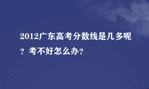 2012广东高考分数线是几多呢？考不好怎么办？