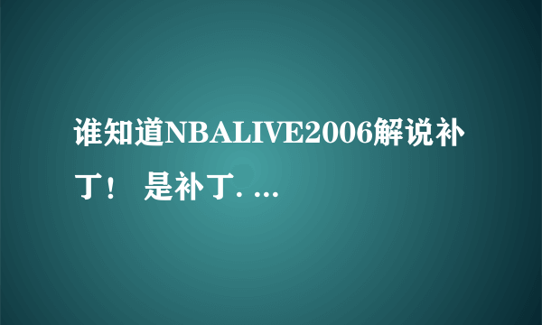 谁知道NBALIVE2006解说补丁！ 是补丁. 我这个NBALIVE是多特网站下来的.并指出安装方法！