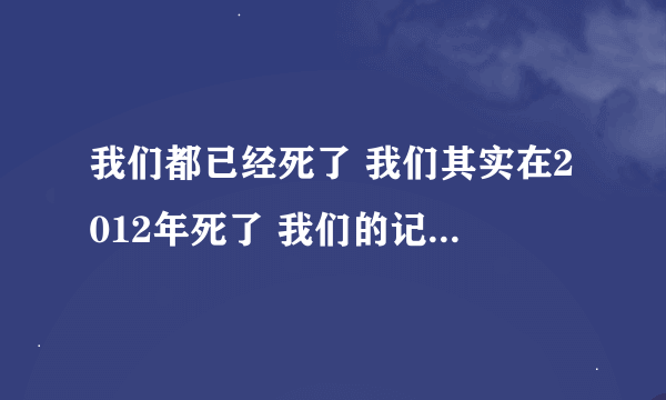 我们都已经死了 我们其实在2012年死了 我们的记忆穿过了宇宙来到了另一个你身上。而你却浑然不知