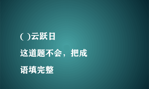 ( )云跃日   
这道题不会，把成语填完整