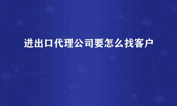 进出口代理公司要怎么找客户