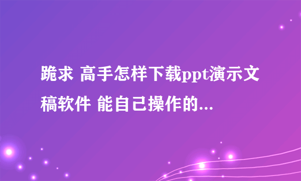 跪求 高手怎样下载ppt演示文稿软件 能自己操作的那种 要详细操作步骤