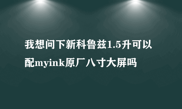 我想问下新科鲁兹1.5升可以配myink原厂八寸大屏吗