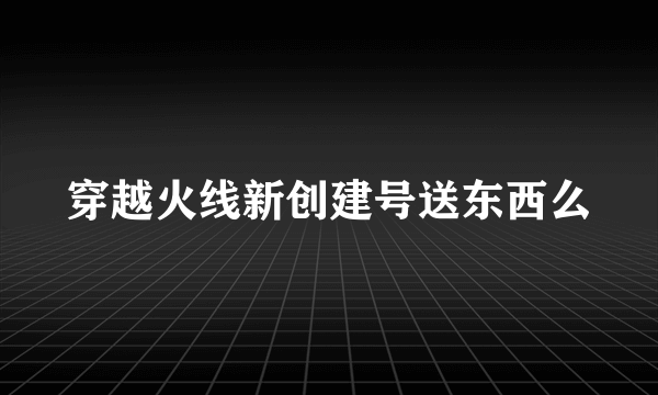 穿越火线新创建号送东西么