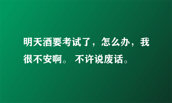 明天酒要考试了，怎么办，我很不安啊。 不许说废话。