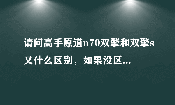 请问高手原道n70双擎和双擎s又什么区别，如果没区别，为什么在百度上面两个的价格都不一样？？谢谢各位