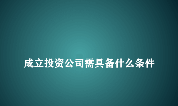 
成立投资公司需具备什么条件
