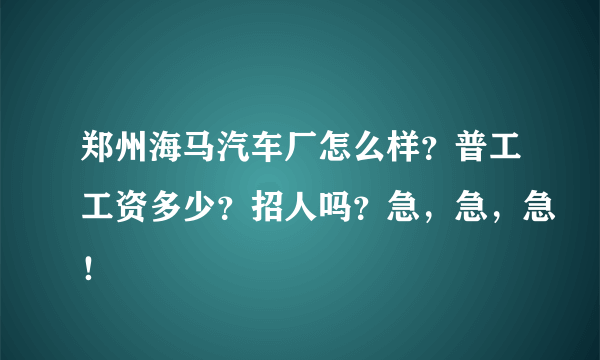 郑州海马汽车厂怎么样？普工工资多少？招人吗？急，急，急！