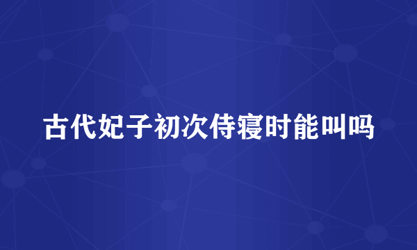 古代妃子初次侍寝时能叫吗