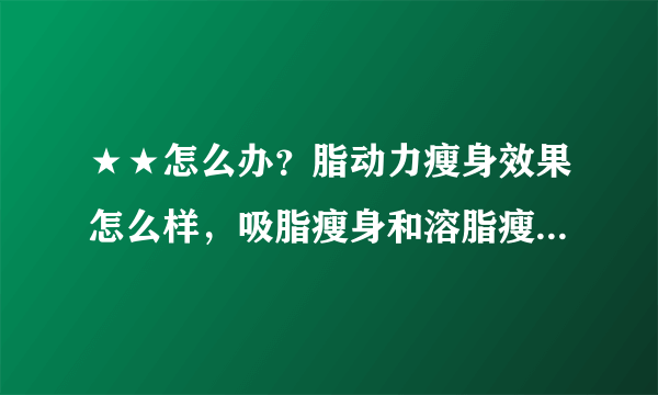 ★★怎么办？脂动力瘦身效果怎么样，吸脂瘦身和溶脂瘦身有什么区别?哪个效果好?？