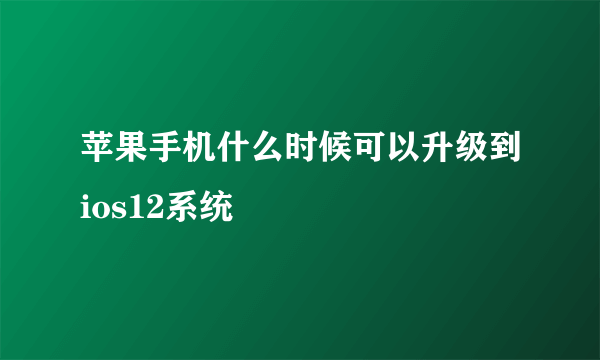 苹果手机什么时候可以升级到ios12系统