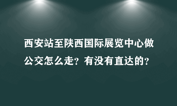 西安站至陕西国际展览中心做公交怎么走？有没有直达的？