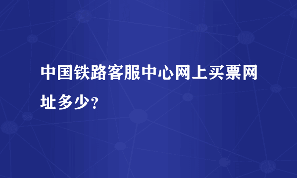 中国铁路客服中心网上买票网址多少？