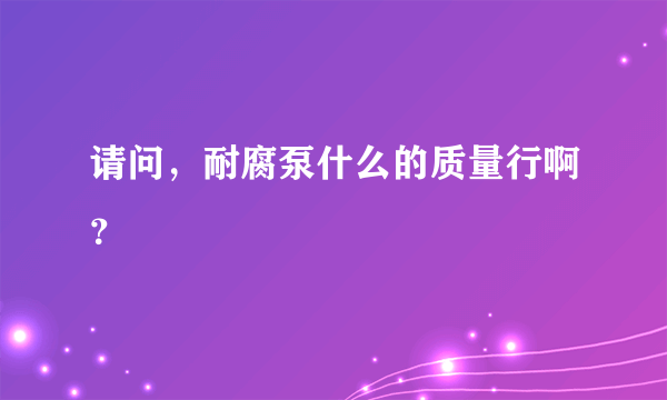 请问，耐腐泵什么的质量行啊？