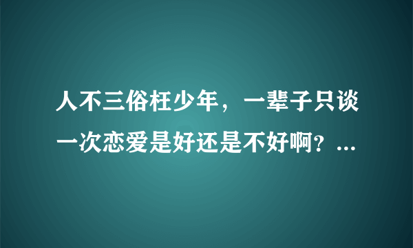 人不三俗枉少年，一辈子只谈一次恋爱是好还是不好啊？分析一下！