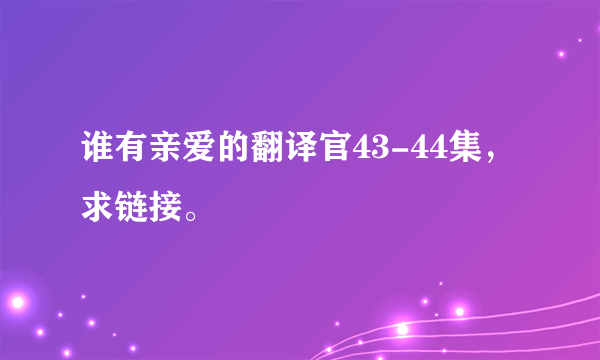 谁有亲爱的翻译官43-44集，求链接。