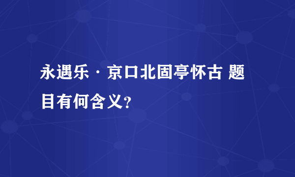 永遇乐·京口北固亭怀古 题目有何含义？