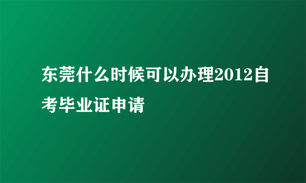 东莞什么时候可以办理2012自考毕业证申请