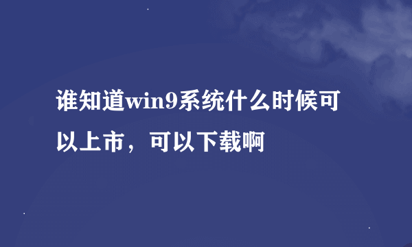 谁知道win9系统什么时候可以上市，可以下载啊