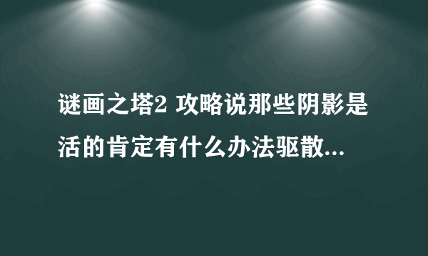 谜画之塔2 攻略说那些阴影是活的肯定有什么办法驱散它怎么做呀哪位帮忙下嘛