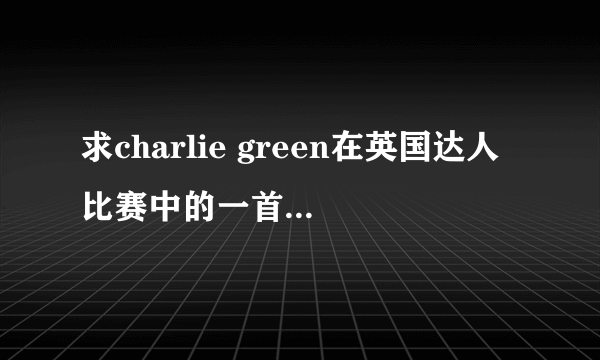 求charlie green在英国达人比赛中的一首歌的名字！