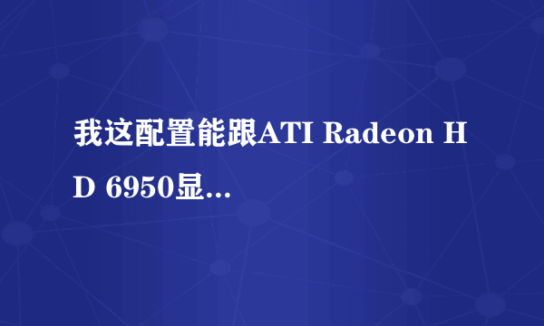 我这配置能跟ATI Radeon HD 6950显卡兼容吗一定采纳