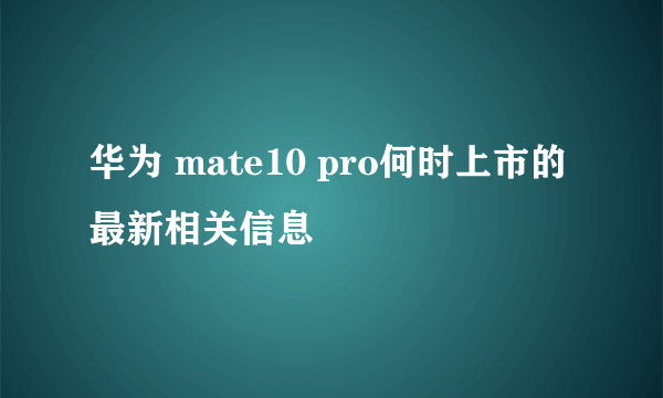 华为 mate10 pro何时上市的最新相关信息