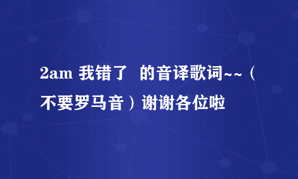 2am 我错了  的音译歌词~~（不要罗马音）谢谢各位啦