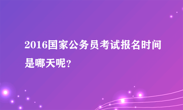 2016国家公务员考试报名时间是哪天呢？