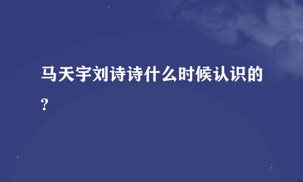 马天宇刘诗诗什么时候认识的?