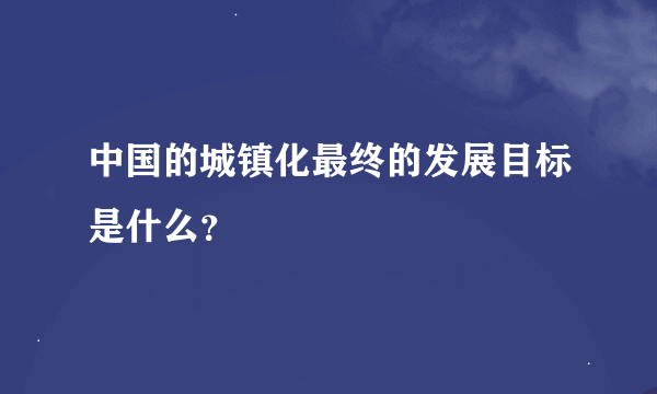 中国的城镇化最终的发展目标是什么？