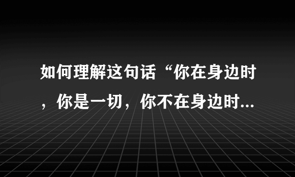 如何理解这句话“你在身边时，你是一切，你不在身边时，一切是你 '