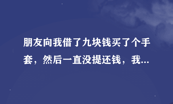 朋友向我借了九块钱买了个手套，然后一直没提还钱，我天天看她戴着手套在我面前晃心里老想着我那九块钱，