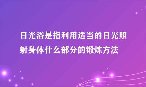 日光浴是指利用适当的日光照射身体什么部分的锻炼方法