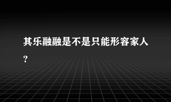 其乐融融是不是只能形容家人？