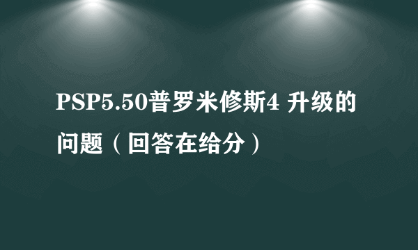 PSP5.50普罗米修斯4 升级的问题（回答在给分）